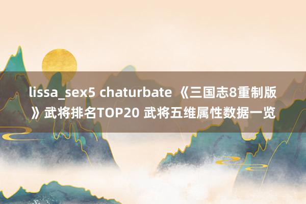 lissa_sex5 chaturbate 《三国志8重制版》武将排名TOP20 武将五维属性数据一览