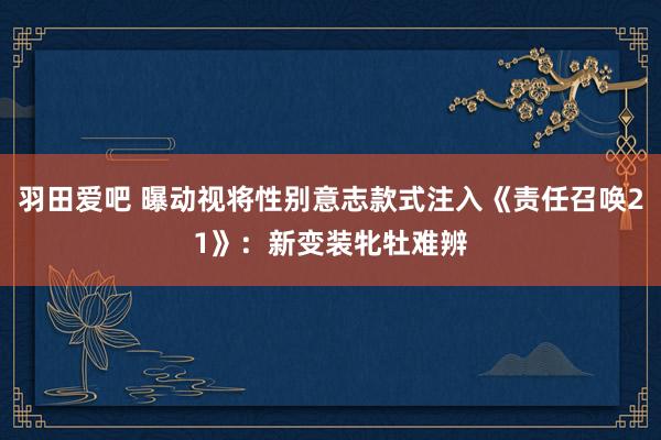 羽田爱吧 曝动视将性别意志款式注入《责任召唤21》：新变装牝牡难辨