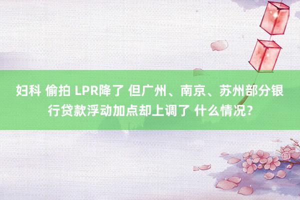 妇科 偷拍 LPR降了 但广州、南京、苏州部分银行贷款浮动加点却上调了 什么情况？