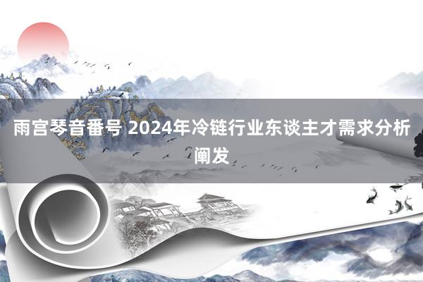 雨宫琴音番号 2024年冷链行业东谈主才需求分析阐发