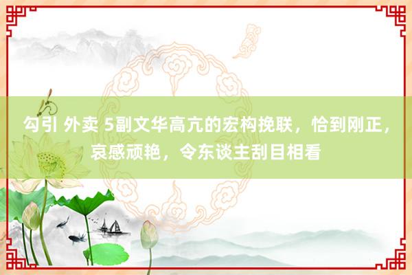 勾引 外卖 5副文华高亢的宏构挽联，恰到刚正，哀感顽艳，令东谈主刮目相看