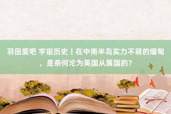 羽田爱吧 宇宙历史丨在中南半岛实力不弱的缅甸，是奈何沦为英国从属国的？