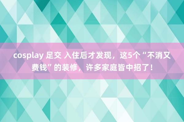 cosplay 足交 入住后才发现，这5个“不消又费钱”的装修，许多家庭皆中招了！