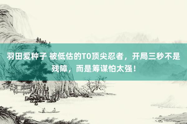 羽田爱种子 被低估的T0顶尖忍者，开局三秒不是残障，而是筹谋怕太强！