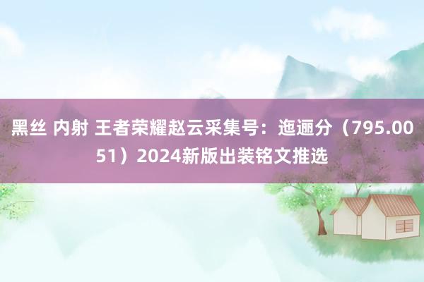 黑丝 内射 王者荣耀赵云采集号：迤逦分（795.0051）2024新版出装铭文推选