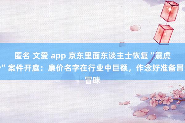 匿名 文爱 app 京东里面东谈主士恢复“震虎价”案件开庭：廉价名字在行业中巨额，作念好准备冒昧