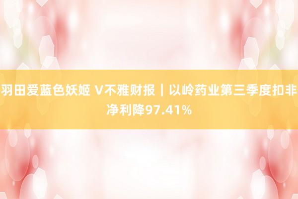 羽田爱蓝色妖姬 V不雅财报｜以岭药业第三季度扣非净利降97.41%