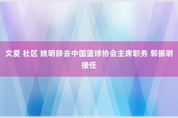 文爱 社区 姚明辞去中国篮球协会主席职务 郭振明接任