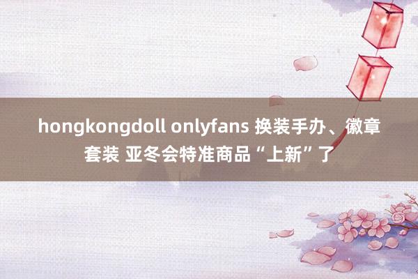 hongkongdoll onlyfans 换装手办、徽章套装 亚冬会特准商品“上新”了