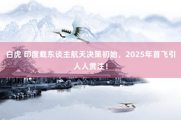 白虎 印度载东谈主航天决策初始，2025年首飞引人人贯注！