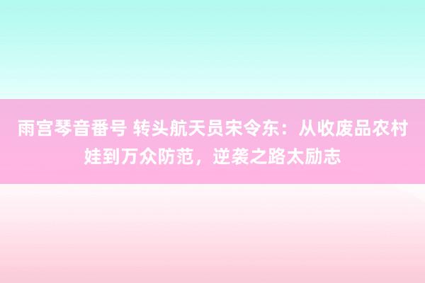 雨宫琴音番号 转头航天员宋令东：从收废品农村娃到万众防范，逆袭之路太励志