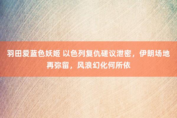 羽田爱蓝色妖姬 以色列复仇磋议泄密，伊朗场地再弥留，风浪幻化何所依