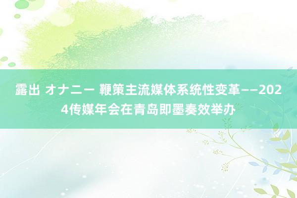 露出 オナニー 鞭策主流媒体系统性变革——2024传媒年会在青岛即墨奏效举办