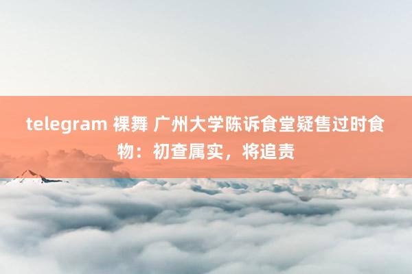 telegram 裸舞 广州大学陈诉食堂疑售过时食物：初查属实，将追责