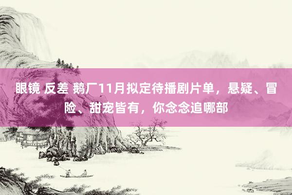 眼镜 反差 鹅厂11月拟定待播剧片单，悬疑、冒险、甜宠皆有，你念念追哪部