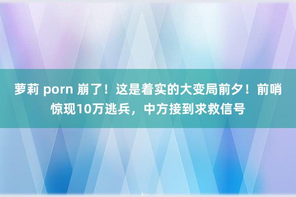 萝莉 porn 崩了！这是着实的大变局前夕！前哨惊现10万逃兵，中方接到求救信号