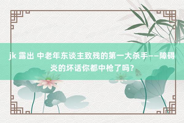 jk 露出 中老年东谈主致残的第一大杀手——障碍炎的坏话你都中枪了吗？