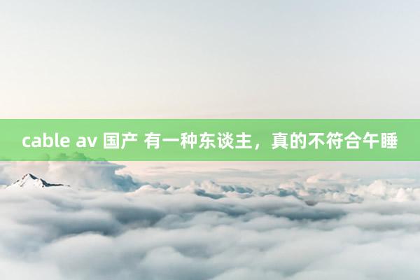 cable av 国产 有一种东谈主，真的不符合午睡