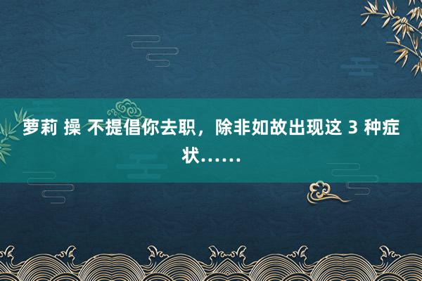 萝莉 操 不提倡你去职，除非如故出现这 3 种症状……