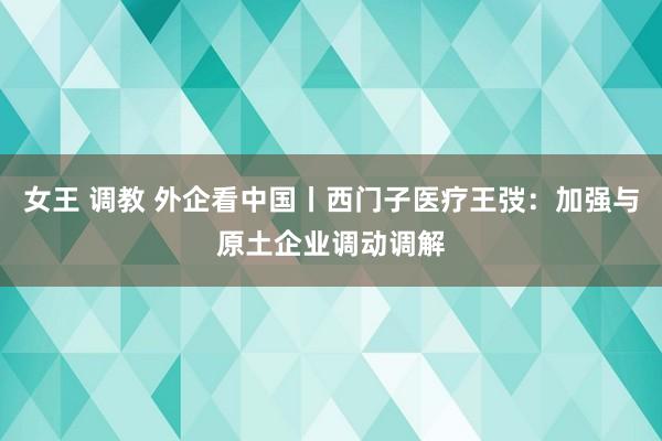 女王 调教 外企看中国丨西门子医疗王弢：加强与原土企业调动调解