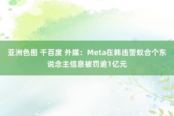 亚洲色图 千百度 外媒：Meta在韩违警蚁合个东说念主信息被罚逾1亿元