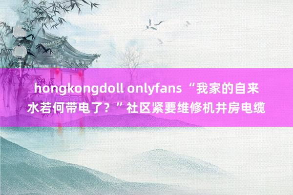 hongkongdoll onlyfans “我家的自来水若何带电了？”社区紧要维修机井房电缆