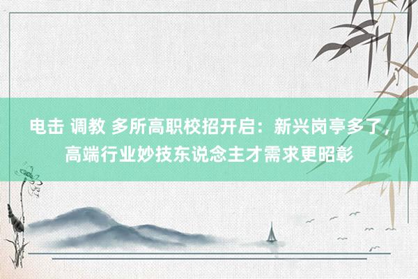 电击 调教 多所高职校招开启：新兴岗亭多了，高端行业妙技东说念主才需求更昭彰