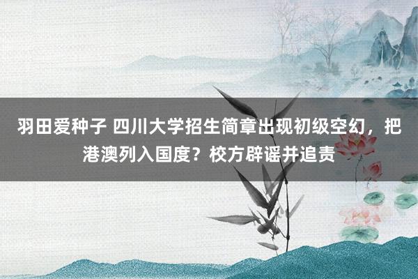 羽田爱种子 四川大学招生简章出现初级空幻，把港澳列入国度？校方辟谣并追责