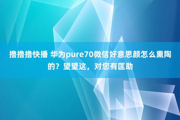 撸撸撸快播 华为pure70微信好意思颜怎么熏陶的？望望这，对您有匡助