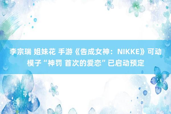 李宗瑞 姐妹花 手游《告成女神：NIKKE》可动模子“神罚 首次的爱恋”已启动预定