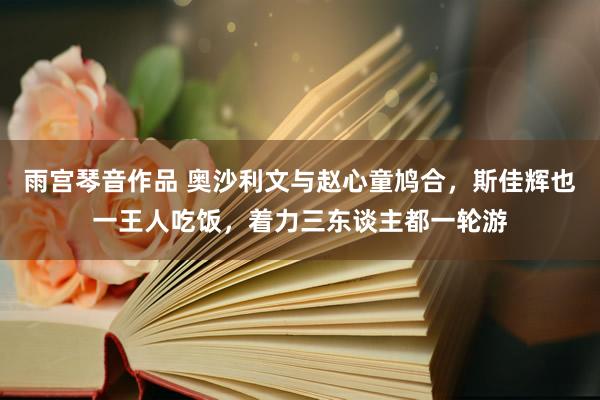 雨宫琴音作品 奥沙利文与赵心童鸠合，斯佳辉也一王人吃饭，着力三东谈主都一轮游