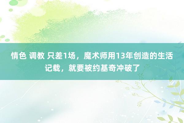 情色 调教 只差1场，魔术师用13年创造的生活记载，就要被约基奇冲破了