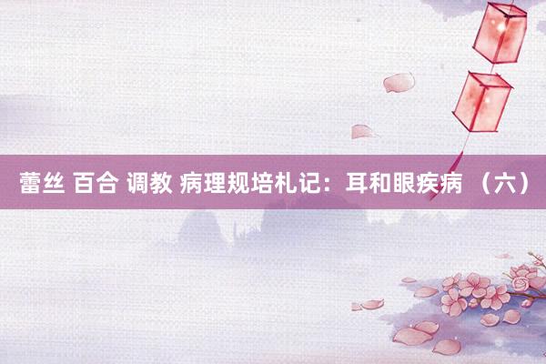 蕾丝 百合 调教 病理规培札记：耳和眼疾病 （六）