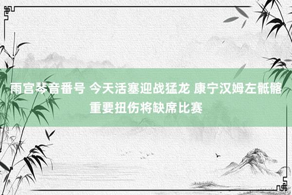 雨宫琴音番号 今天活塞迎战猛龙 康宁汉姆左骶髂重要扭伤将缺席比赛