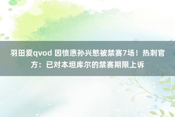 羽田爱qvod 因愤懑孙兴慜被禁赛7场！热刺官方：已对本坦库尔的禁赛期限上诉