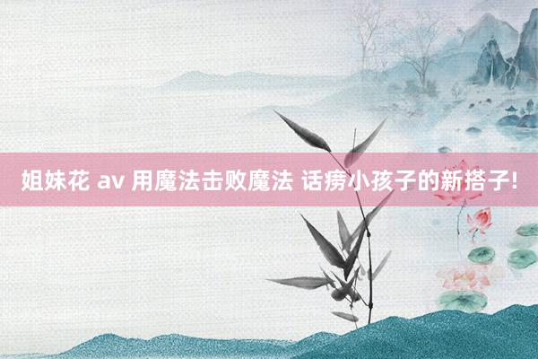 姐妹花 av 用魔法击败魔法 话痨小孩子的新搭子!