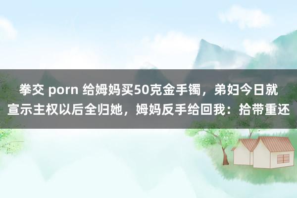 拳交 porn 给姆妈买50克金手镯，弟妇今日就宣示主权以后全归她，姆妈反手给回我：拾带重还