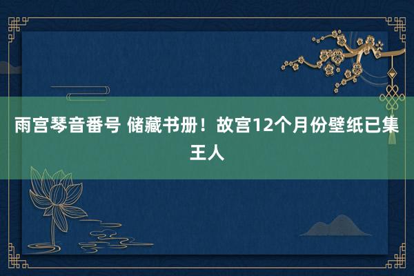 雨宫琴音番号 储藏书册！故宫12个月份壁纸已集王人