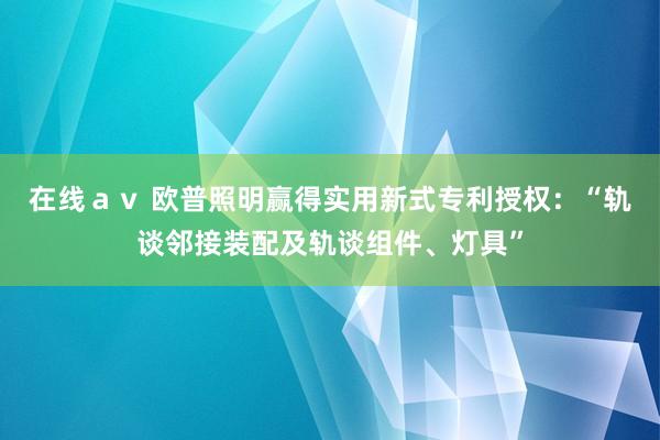 在线ａｖ 欧普照明赢得实用新式专利授权：“轨谈邻接装配及轨谈组件、灯具”