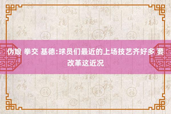 伪娘 拳交 基德:球员们最近的上场技艺齐好多 要改革这近况