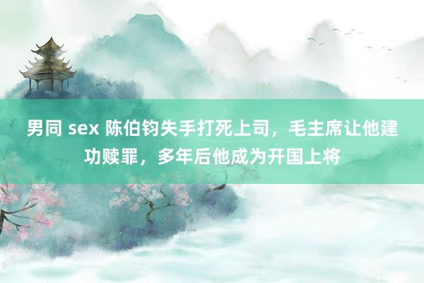 男同 sex 陈伯钧失手打死上司，毛主席让他建功赎罪，多年后他成为开国上将