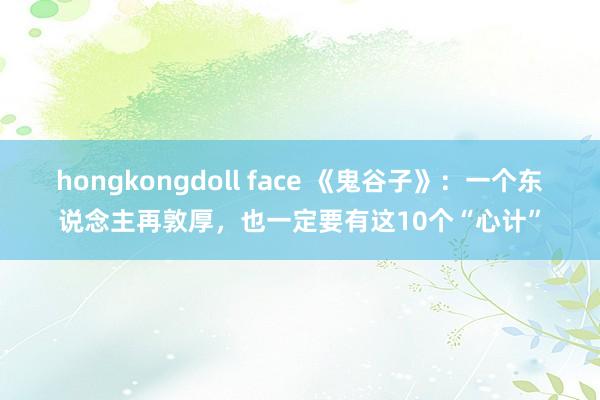 hongkongdoll face 《鬼谷子》：一个东说念主再敦厚，也一定要有这10个“心计”