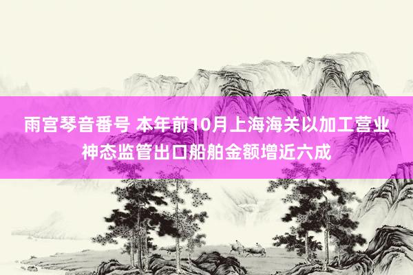 雨宫琴音番号 本年前10月上海海关以加工营业神态监管出口船舶金额增近六成