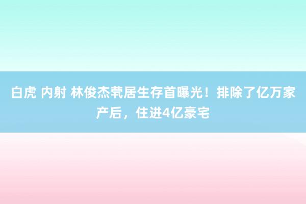 白虎 内射 林俊杰茕居生存首曝光！排除了亿万家产后，住进4亿豪宅