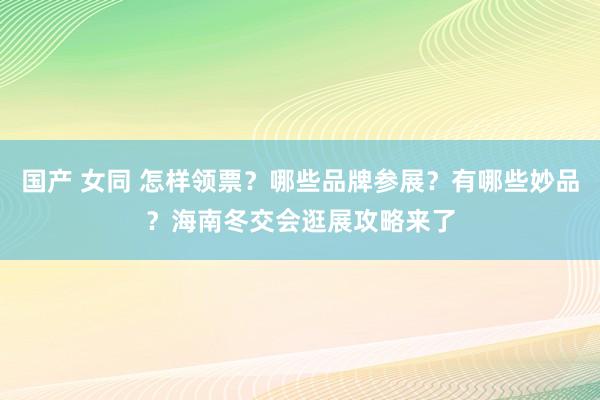 国产 女同 怎样领票？哪些品牌参展？有哪些妙品？海南冬交会逛展攻略来了