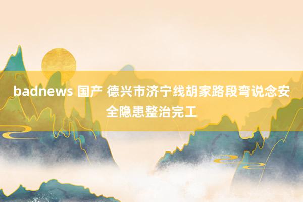 badnews 国产 德兴市济宁线胡家路段弯说念安全隐患整治完工