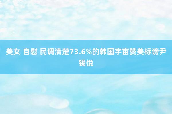 美女 自慰 民调清楚73.6%的韩国宇宙赞美标谤尹锡悦