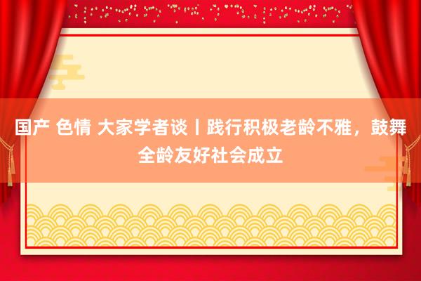 国产 色情 大家学者谈丨践行积极老龄不雅，鼓舞全龄友好社会成立