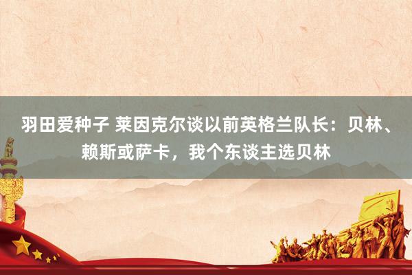 羽田爱种子 莱因克尔谈以前英格兰队长：贝林、赖斯或萨卡，我个东谈主选贝林