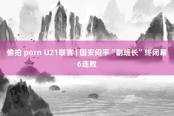 偷拍 porn U21联赛 | 国安闷平“副班长”终闭幕6连败